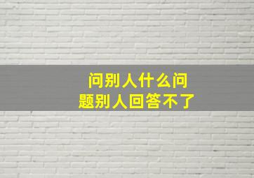 问别人什么问题别人回答不了