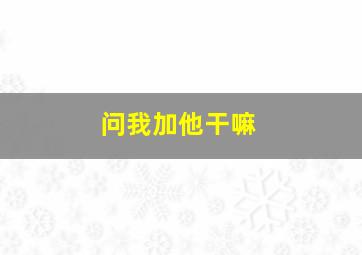 问我加他干嘛