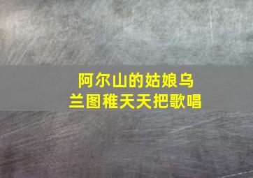 阿尔山的姑娘乌兰图稚天天把歌唱