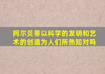 阿尔贝蒂以科学的发明和艺术的创造为人们所熟知对吗