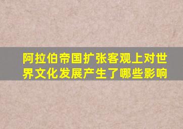 阿拉伯帝国扩张客观上对世界文化发展产生了哪些影响