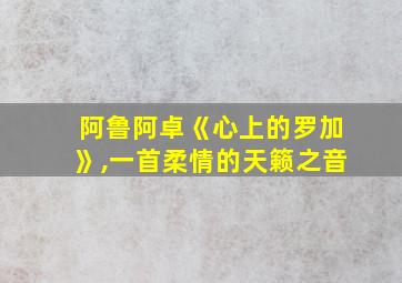 阿鲁阿卓《心上的罗加》,一首柔情的天籁之音