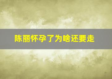 陈丽怀孕了为啥还要走