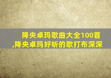 降央卓玛歌曲大全100首,降央卓玛好听的歌打布深深