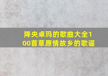 降央卓玛的歌曲大全100首草原情故乡的歌谣