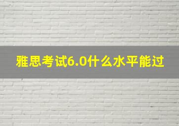 雅思考试6.0什么水平能过