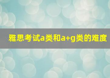 雅思考试a类和a+g类的难度