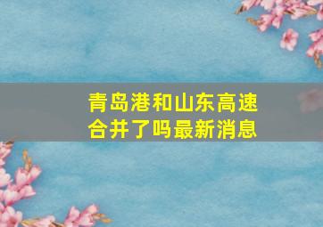 青岛港和山东高速合并了吗最新消息