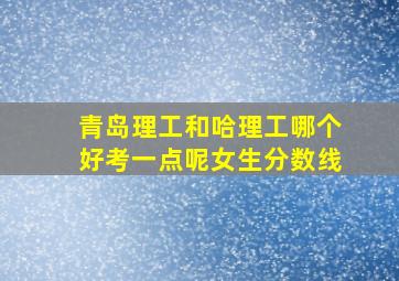 青岛理工和哈理工哪个好考一点呢女生分数线