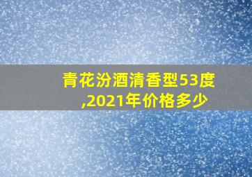 青花汾酒清香型53度,2021年价格多少