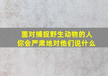 面对捕捉野生动物的人你会严肃地对他们说什么