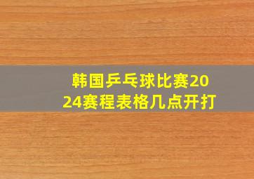 韩国乒乓球比赛2024赛程表格几点开打