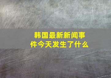 韩国最新新闻事件今天发生了什么