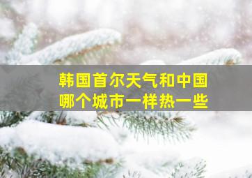 韩国首尔天气和中国哪个城市一样热一些