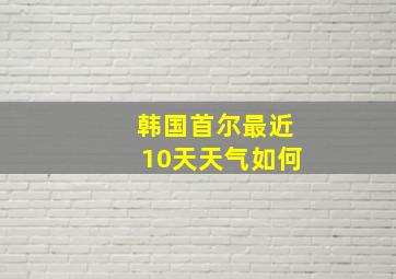 韩国首尔最近10天天气如何