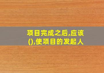 项目完成之后,应该(),使项目的发起人