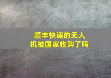 顺丰快递的无人机被国家收购了吗