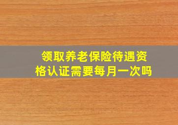 领取养老保险待遇资格认证需要每月一次吗