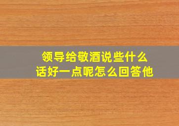 领导给敬酒说些什么话好一点呢怎么回答他