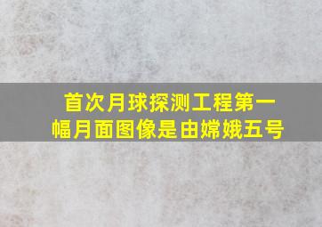 首次月球探测工程第一幅月面图像是由嫦娥五号