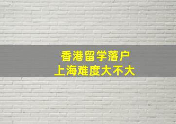 香港留学落户上海难度大不大