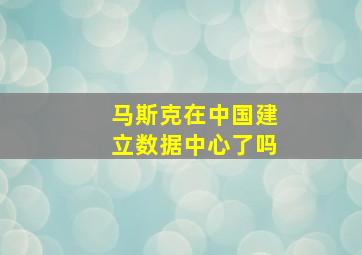 马斯克在中国建立数据中心了吗