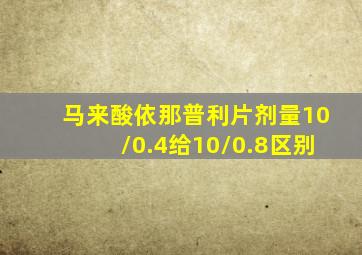 马来酸依那普利片剂量10/0.4给10/0.8区别