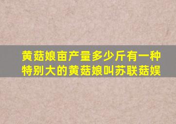 黄菇娘亩产量多少斤有一种特别大的黄菇娘叫苏联菇娱