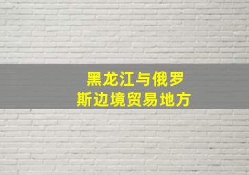 黑龙江与俄罗斯边境贸易地方