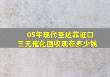 05年现代圣达菲进口三元催化回收现在多少钱