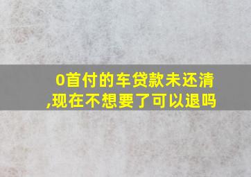 0首付的车贷款未还清,现在不想要了可以退吗