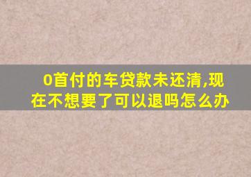 0首付的车贷款未还清,现在不想要了可以退吗怎么办