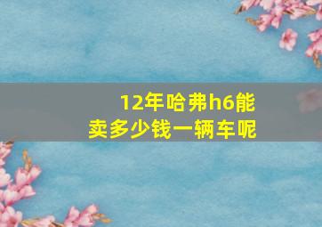 12年哈弗h6能卖多少钱一辆车呢