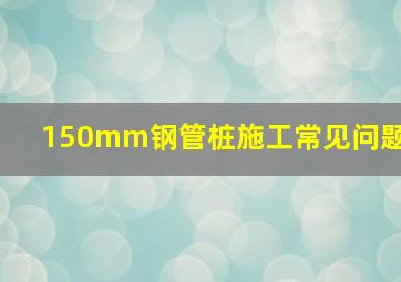 150mm钢管桩施工常见问题