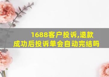 1688客户投诉,退款成功后投诉单会自动完结吗