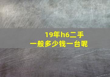 19年h6二手一般多少钱一台呢