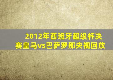 2012年西班牙超级杯决赛皇马vs巴萨罗那央视回放