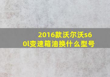 2016款沃尔沃s60l变速箱油换什么型号