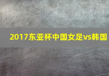 2017东亚杯中国女足vs韩国