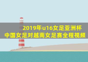 2019年u16女足亚洲杯中国女足对越南女足赛全程视频