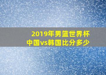 2019年男篮世界杯中国vs韩国比分多少