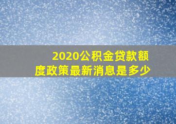 2020公积金贷款额度政策最新消息是多少