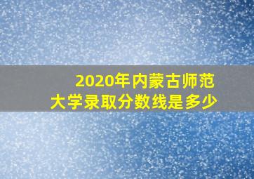 2020年内蒙古师范大学录取分数线是多少