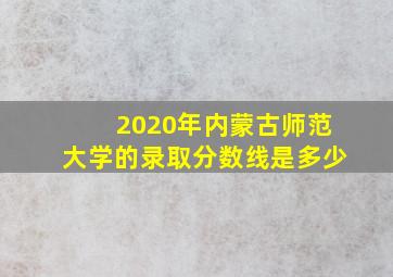 2020年内蒙古师范大学的录取分数线是多少