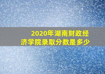 2020年湖南财政经济学院录取分数是多少