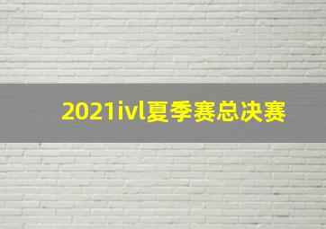 2021ivl夏季赛总决赛