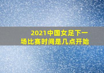 2021中国女足下一场比赛时间是几点开始