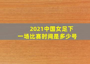 2021中国女足下一场比赛时间是多少号