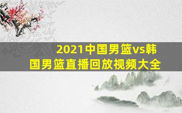 2021中国男篮vs韩国男篮直播回放视频大全