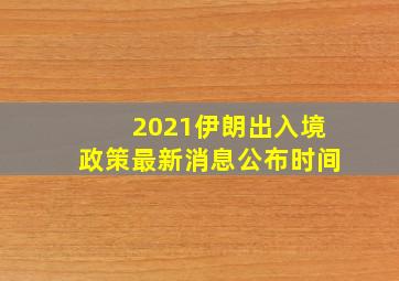 2021伊朗出入境政策最新消息公布时间